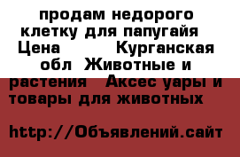 продам недорого клетку для папугайя › Цена ­ 900 - Курганская обл. Животные и растения » Аксесcуары и товары для животных   